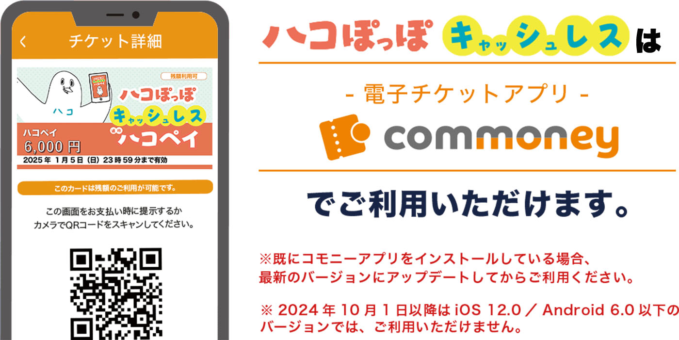 ハコぽっぽキャッシュレスは-電子チケットアプリ-commoneyでご利用いただけます。※既にコモニーアプリをインストールしている場合、最新のバージョンにアップデートしてからご利用ください。※2024年10月1日以降は iOS 12.0 / Android 6.0 以下の バージョンでは、ご利用いただけません。