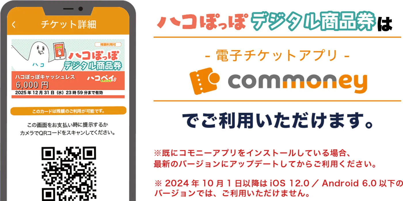 ハコぽっぽキャッシュレスは-電子チケットアプリ-commoneyでご利用いただけます。※既にコモニーアプリをインストールしている場合、最新のバージョンにアップデートしてからご利用ください。※2024年10月1日以降は iOS 12.0 / Android 6.0 以下の バージョンでは、ご利用いただけません。