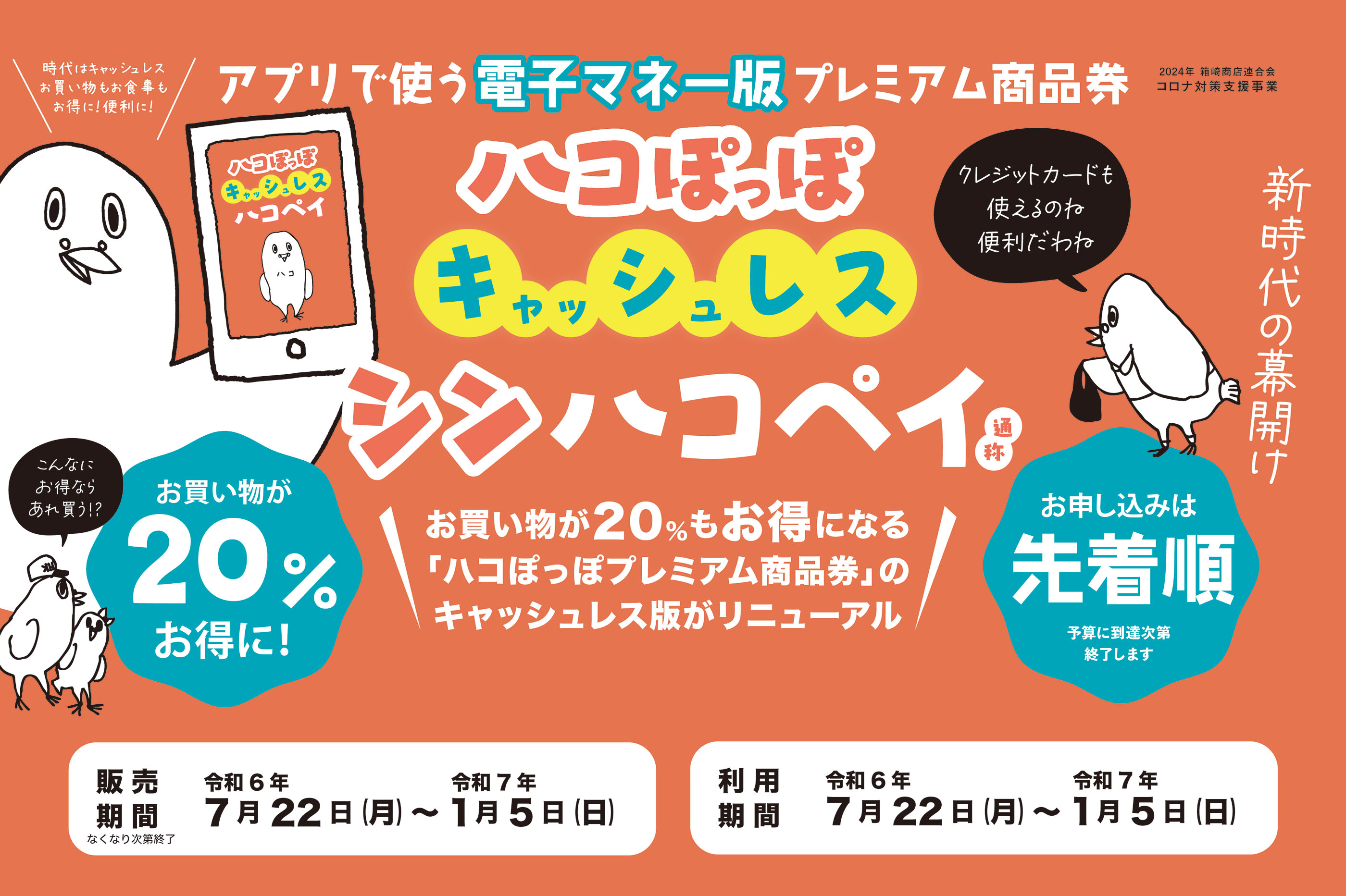 時代はキャッシュレス　お買い物もお食事もお得に！便利に！　アプリで使う電子マネー版プレミアム商品券　2024年 箱崎商店連合会コロナ対策支援事業　ハコぽっぽ キャッシュレス ハコペイ　お買い物が20%もお得になる「ハコぽっぽプレミアム商品券」のキャッシュレス版がリニューアル　お買い物が20％お得に！　お申込みは先着順　予算に到達次第終了します　販売期間なくなり次第終了令和6年7月22日 (月)~令和7年1月5日(日)　利用期間令和6年7月22日 (月)~令和7年1月5日 (日)